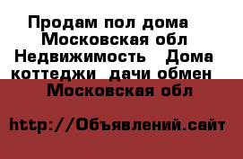 Продам пол дома  - Московская обл. Недвижимость » Дома, коттеджи, дачи обмен   . Московская обл.